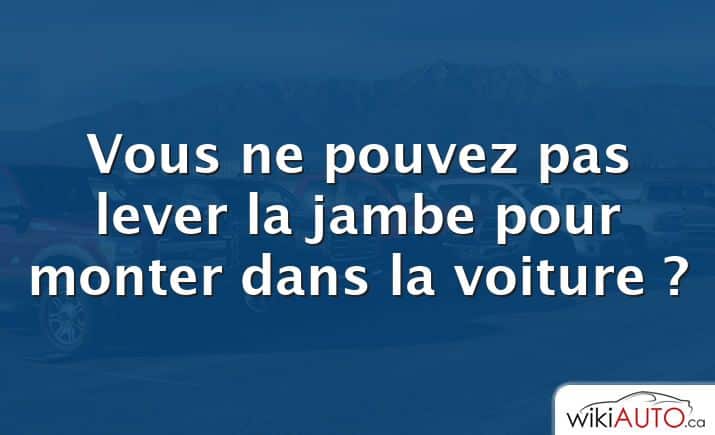 Vous ne pouvez pas lever la jambe pour monter dans la voiture ?